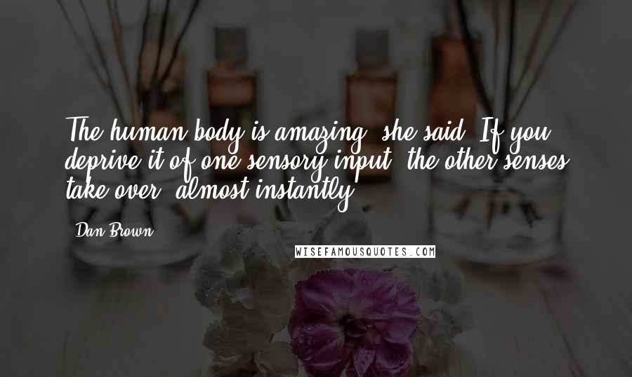 Dan Brown Quotes: The human body is amazing, she said. If you deprive it of one sensory input, the other senses take over, almost instantly.