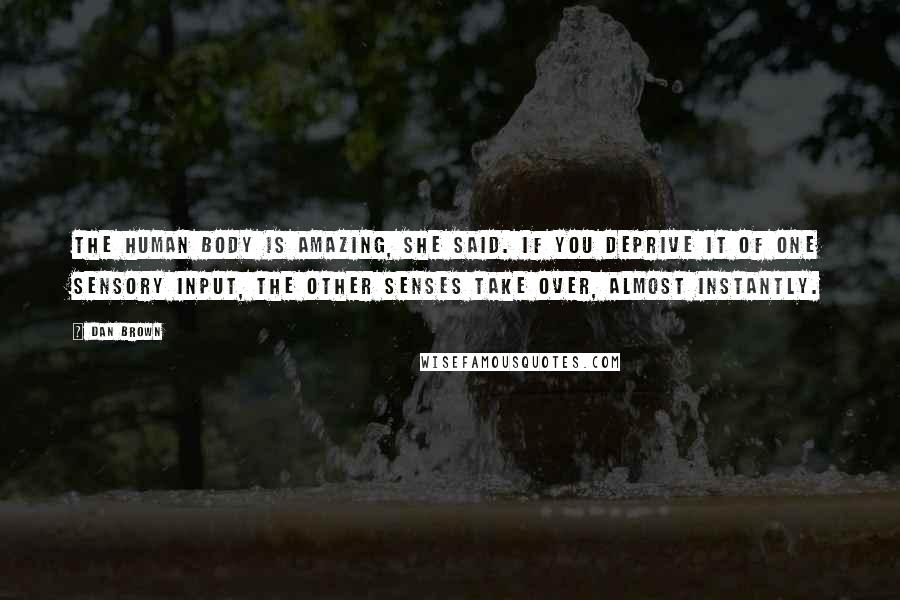 Dan Brown Quotes: The human body is amazing, she said. If you deprive it of one sensory input, the other senses take over, almost instantly.