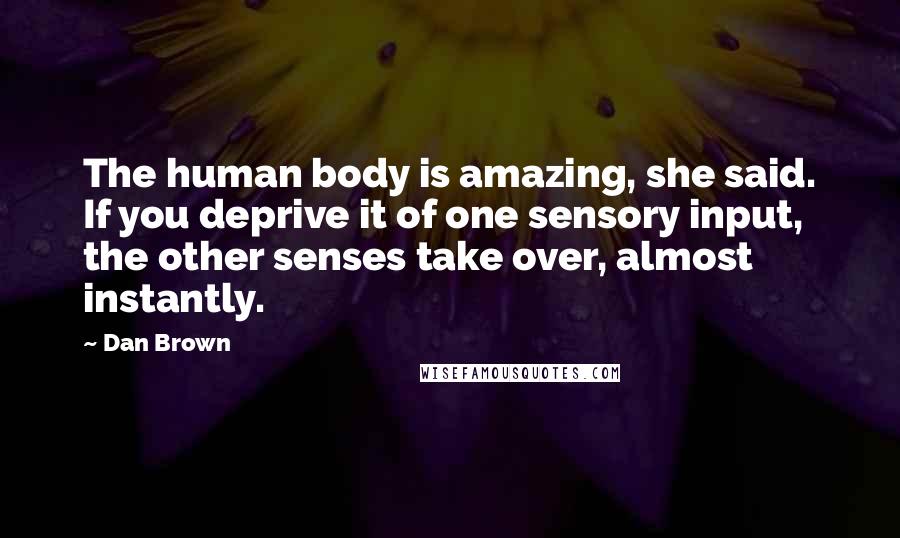 Dan Brown Quotes: The human body is amazing, she said. If you deprive it of one sensory input, the other senses take over, almost instantly.