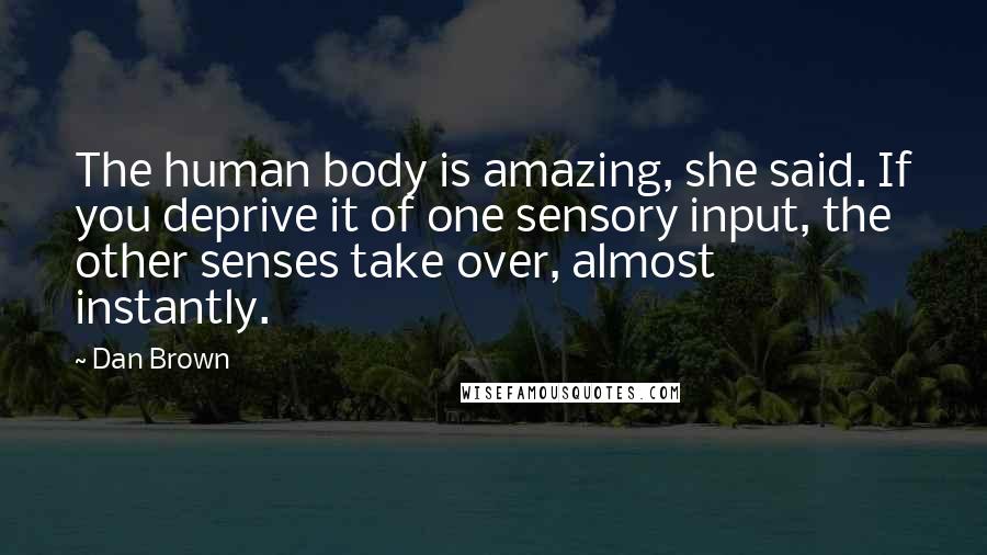 Dan Brown Quotes: The human body is amazing, she said. If you deprive it of one sensory input, the other senses take over, almost instantly.