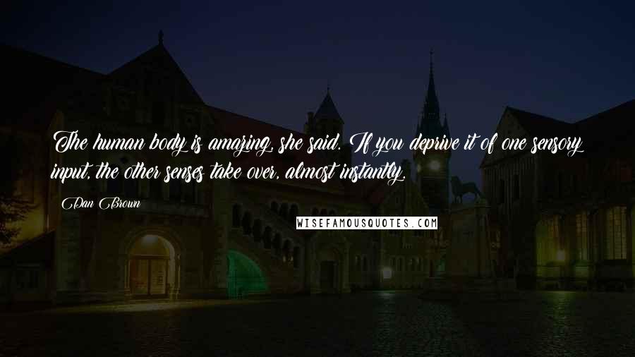 Dan Brown Quotes: The human body is amazing, she said. If you deprive it of one sensory input, the other senses take over, almost instantly.