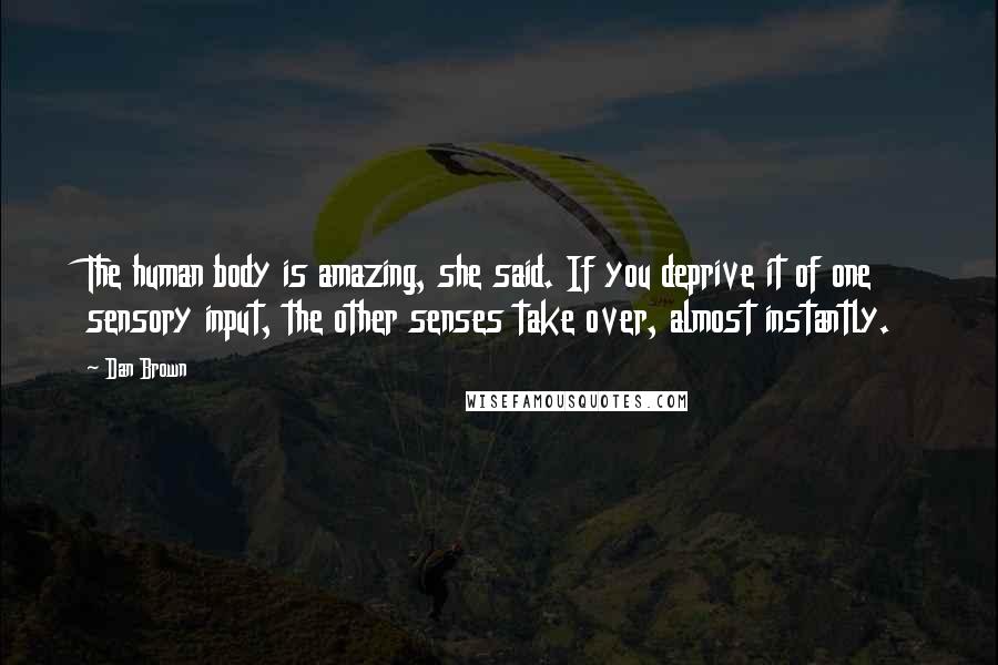 Dan Brown Quotes: The human body is amazing, she said. If you deprive it of one sensory input, the other senses take over, almost instantly.