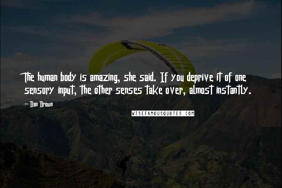 Dan Brown Quotes: The human body is amazing, she said. If you deprive it of one sensory input, the other senses take over, almost instantly.