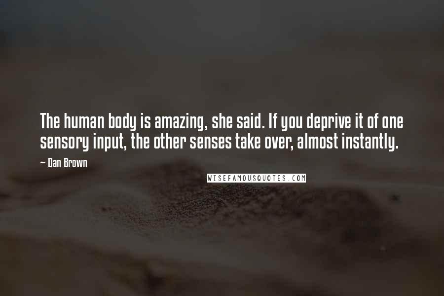 Dan Brown Quotes: The human body is amazing, she said. If you deprive it of one sensory input, the other senses take over, almost instantly.