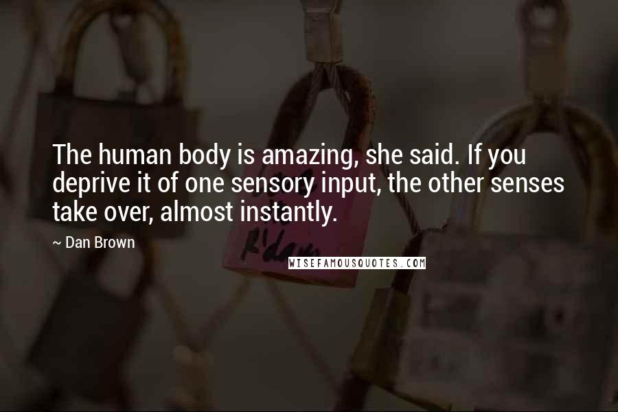 Dan Brown Quotes: The human body is amazing, she said. If you deprive it of one sensory input, the other senses take over, almost instantly.