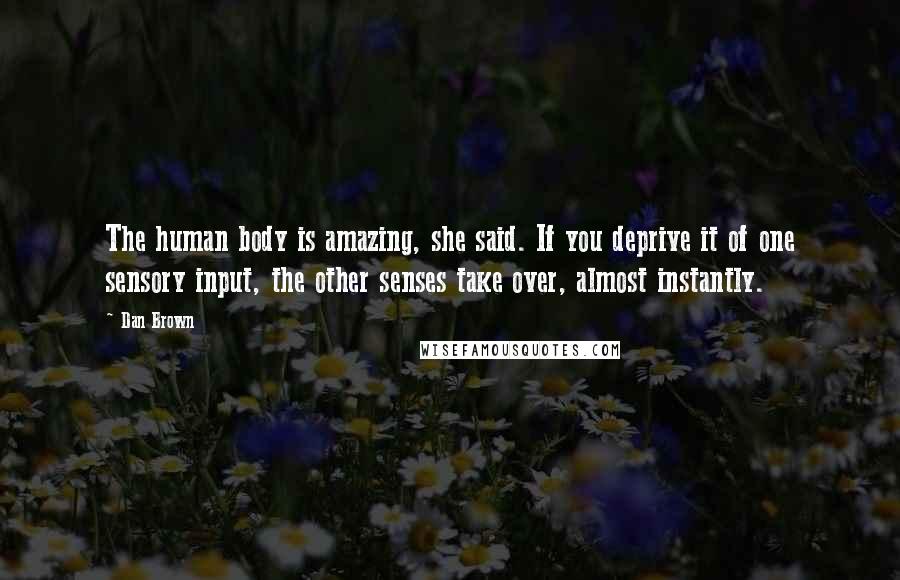 Dan Brown Quotes: The human body is amazing, she said. If you deprive it of one sensory input, the other senses take over, almost instantly.