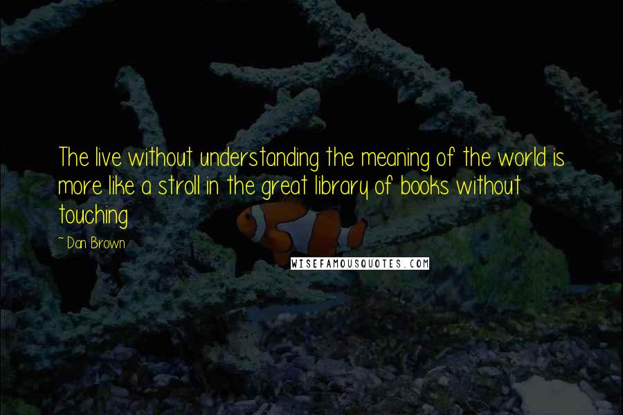 Dan Brown Quotes: The live without understanding the meaning of the world is more like a stroll in the great library of books without touching