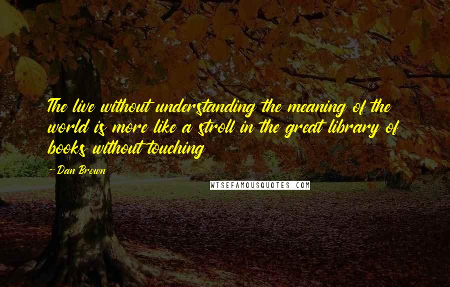 Dan Brown Quotes: The live without understanding the meaning of the world is more like a stroll in the great library of books without touching