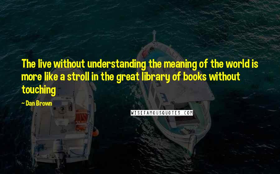 Dan Brown Quotes: The live without understanding the meaning of the world is more like a stroll in the great library of books without touching