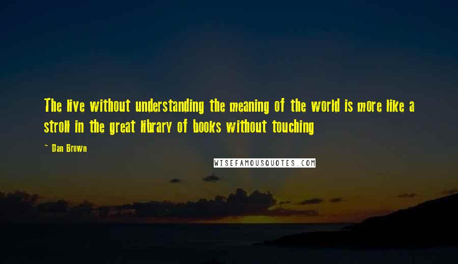 Dan Brown Quotes: The live without understanding the meaning of the world is more like a stroll in the great library of books without touching