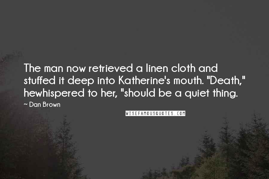 Dan Brown Quotes: The man now retrieved a linen cloth and stuffed it deep into Katherine's mouth. "Death," hewhispered to her, "should be a quiet thing.