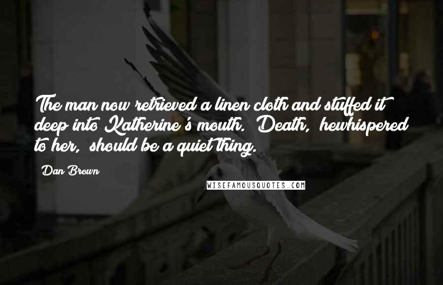 Dan Brown Quotes: The man now retrieved a linen cloth and stuffed it deep into Katherine's mouth. "Death," hewhispered to her, "should be a quiet thing.