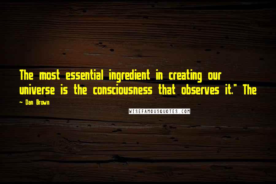 Dan Brown Quotes: The most essential ingredient in creating our universe is the consciousness that observes it." The