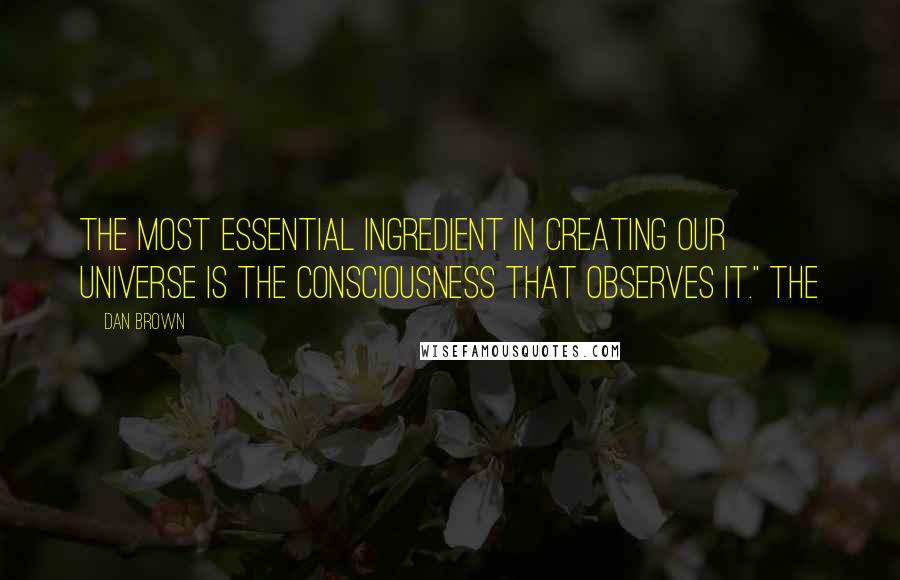 Dan Brown Quotes: The most essential ingredient in creating our universe is the consciousness that observes it." The