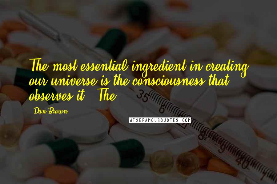 Dan Brown Quotes: The most essential ingredient in creating our universe is the consciousness that observes it." The