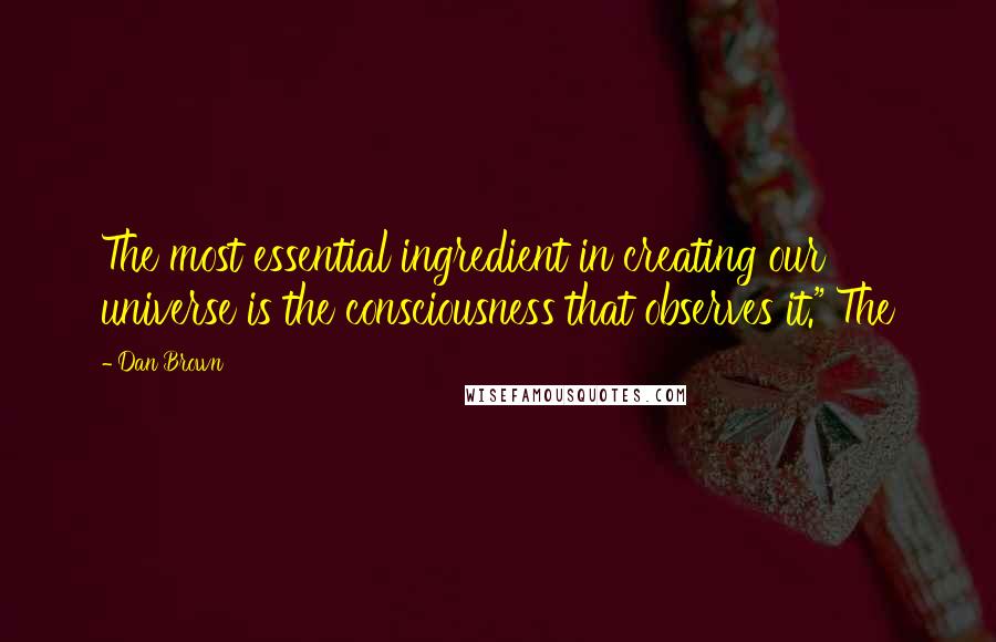 Dan Brown Quotes: The most essential ingredient in creating our universe is the consciousness that observes it." The