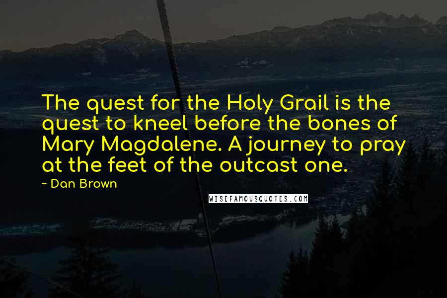 Dan Brown Quotes: The quest for the Holy Grail is the quest to kneel before the bones of Mary Magdalene. A journey to pray at the feet of the outcast one.