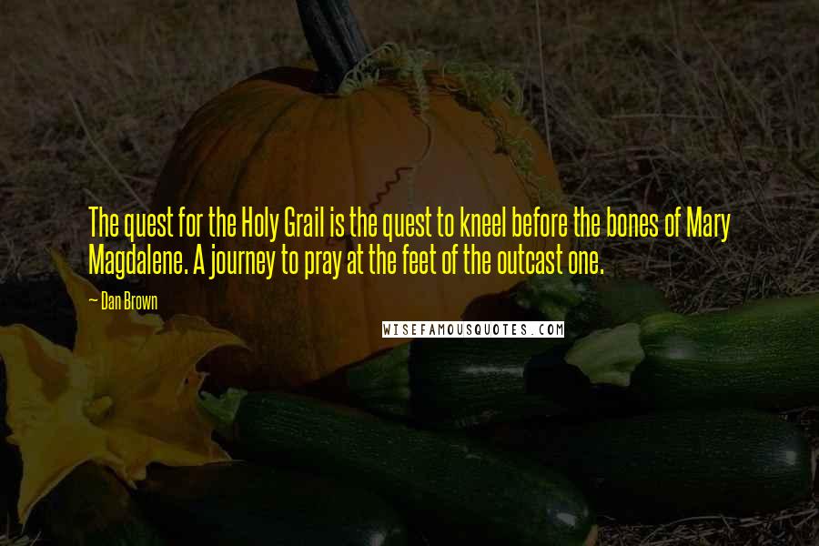Dan Brown Quotes: The quest for the Holy Grail is the quest to kneel before the bones of Mary Magdalene. A journey to pray at the feet of the outcast one.