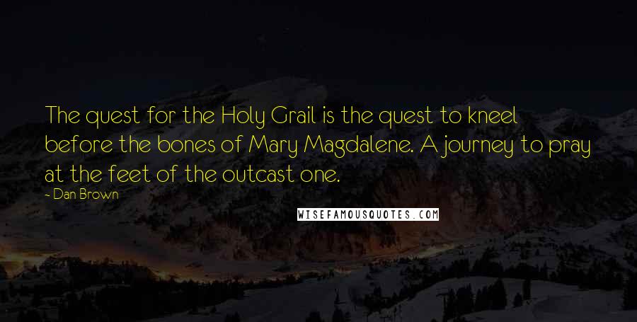 Dan Brown Quotes: The quest for the Holy Grail is the quest to kneel before the bones of Mary Magdalene. A journey to pray at the feet of the outcast one.