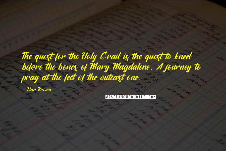 Dan Brown Quotes: The quest for the Holy Grail is the quest to kneel before the bones of Mary Magdalene. A journey to pray at the feet of the outcast one.