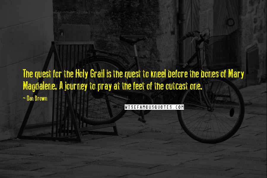 Dan Brown Quotes: The quest for the Holy Grail is the quest to kneel before the bones of Mary Magdalene. A journey to pray at the feet of the outcast one.