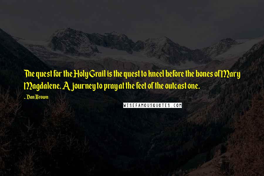 Dan Brown Quotes: The quest for the Holy Grail is the quest to kneel before the bones of Mary Magdalene. A journey to pray at the feet of the outcast one.