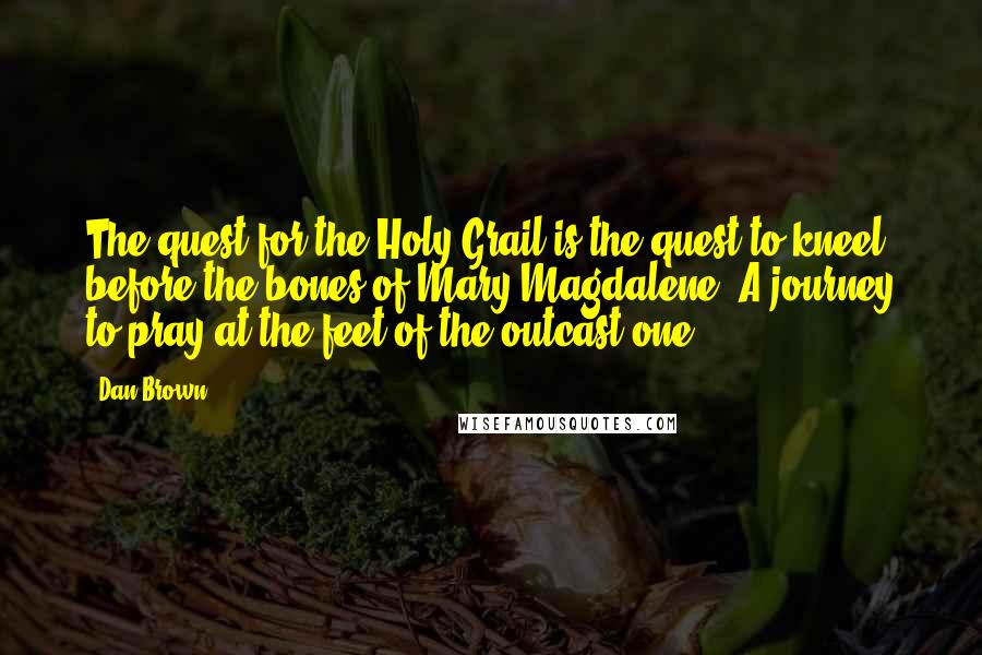 Dan Brown Quotes: The quest for the Holy Grail is the quest to kneel before the bones of Mary Magdalene. A journey to pray at the feet of the outcast one.