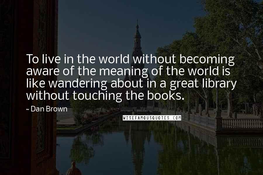 Dan Brown Quotes: To live in the world without becoming aware of the meaning of the world is like wandering about in a great library without touching the books.