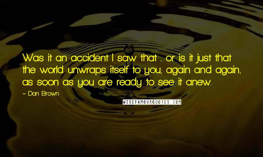 Dan Brown Quotes: Was it an accident I saw that ... or is it just that the world unwraps itself to you, again and again, as soon as you are ready to see it anew.