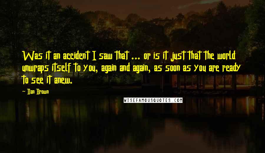 Dan Brown Quotes: Was it an accident I saw that ... or is it just that the world unwraps itself to you, again and again, as soon as you are ready to see it anew.