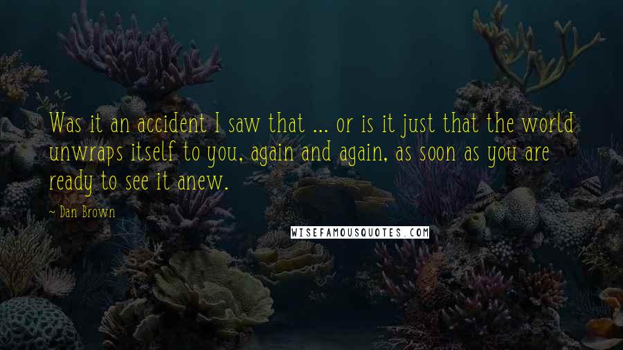 Dan Brown Quotes: Was it an accident I saw that ... or is it just that the world unwraps itself to you, again and again, as soon as you are ready to see it anew.