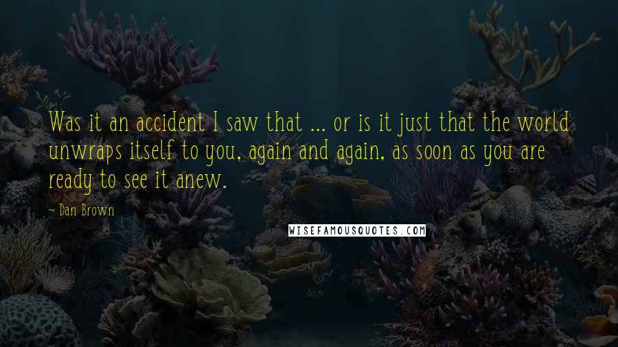 Dan Brown Quotes: Was it an accident I saw that ... or is it just that the world unwraps itself to you, again and again, as soon as you are ready to see it anew.