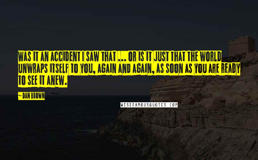 Dan Brown Quotes: Was it an accident I saw that ... or is it just that the world unwraps itself to you, again and again, as soon as you are ready to see it anew.