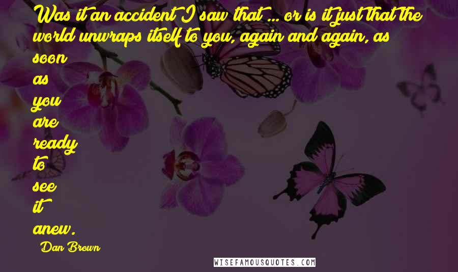 Dan Brown Quotes: Was it an accident I saw that ... or is it just that the world unwraps itself to you, again and again, as soon as you are ready to see it anew.