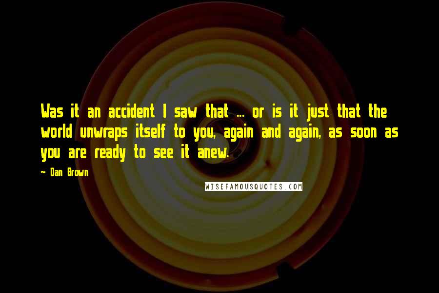 Dan Brown Quotes: Was it an accident I saw that ... or is it just that the world unwraps itself to you, again and again, as soon as you are ready to see it anew.