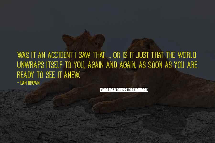 Dan Brown Quotes: Was it an accident I saw that ... or is it just that the world unwraps itself to you, again and again, as soon as you are ready to see it anew.