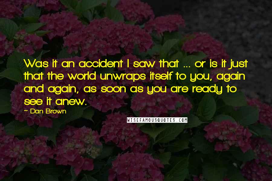 Dan Brown Quotes: Was it an accident I saw that ... or is it just that the world unwraps itself to you, again and again, as soon as you are ready to see it anew.