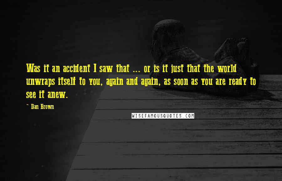 Dan Brown Quotes: Was it an accident I saw that ... or is it just that the world unwraps itself to you, again and again, as soon as you are ready to see it anew.