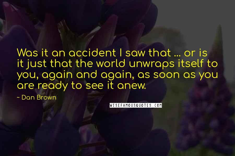 Dan Brown Quotes: Was it an accident I saw that ... or is it just that the world unwraps itself to you, again and again, as soon as you are ready to see it anew.