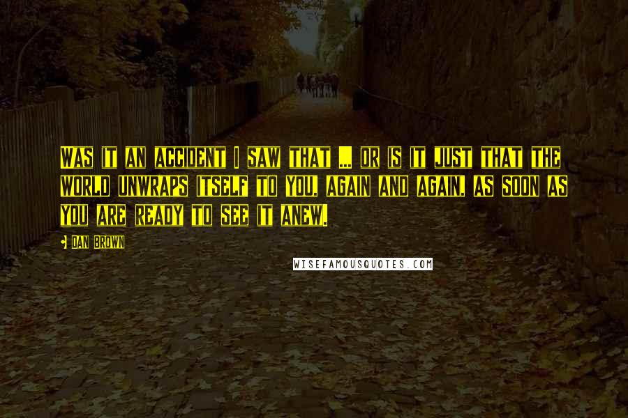 Dan Brown Quotes: Was it an accident I saw that ... or is it just that the world unwraps itself to you, again and again, as soon as you are ready to see it anew.