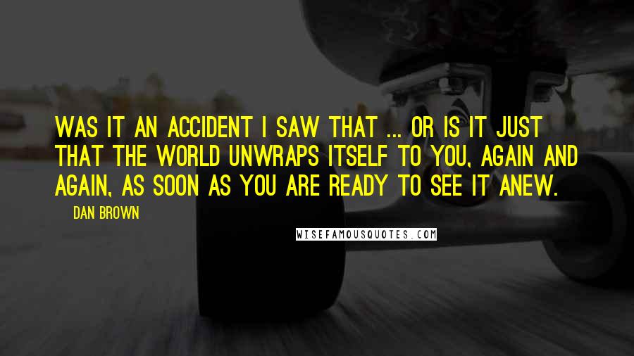 Dan Brown Quotes: Was it an accident I saw that ... or is it just that the world unwraps itself to you, again and again, as soon as you are ready to see it anew.