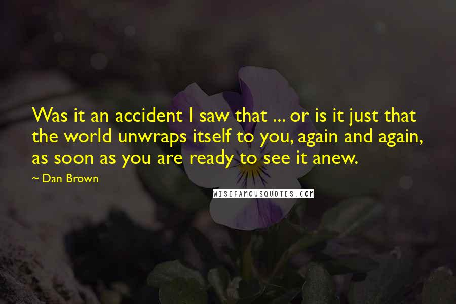 Dan Brown Quotes: Was it an accident I saw that ... or is it just that the world unwraps itself to you, again and again, as soon as you are ready to see it anew.