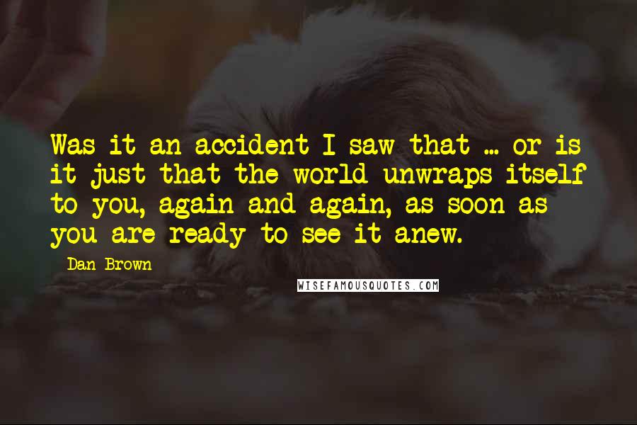Dan Brown Quotes: Was it an accident I saw that ... or is it just that the world unwraps itself to you, again and again, as soon as you are ready to see it anew.