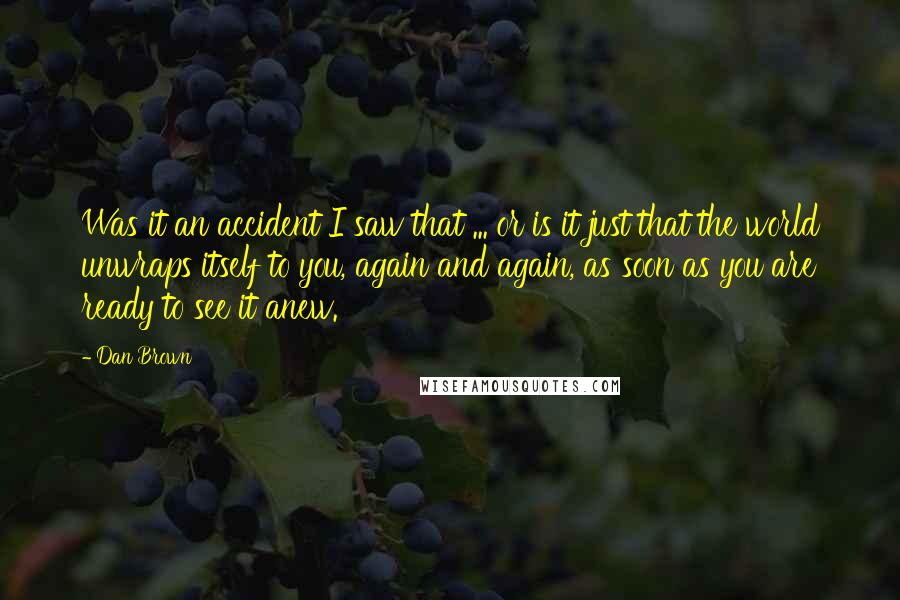 Dan Brown Quotes: Was it an accident I saw that ... or is it just that the world unwraps itself to you, again and again, as soon as you are ready to see it anew.