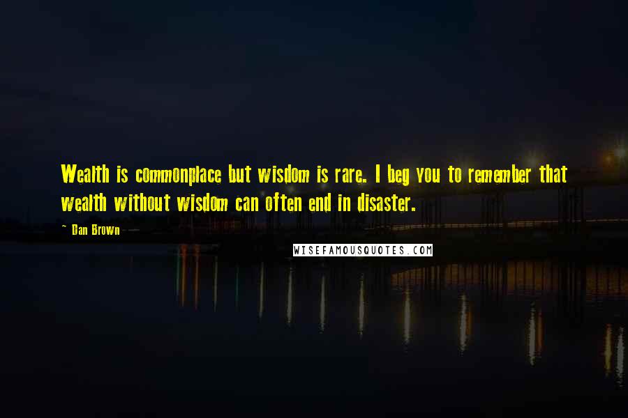 Dan Brown Quotes: Wealth is commonplace but wisdom is rare. I beg you to remember that wealth without wisdom can often end in disaster.