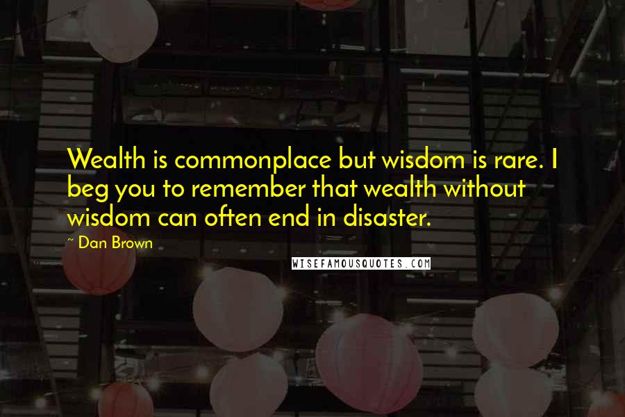 Dan Brown Quotes: Wealth is commonplace but wisdom is rare. I beg you to remember that wealth without wisdom can often end in disaster.