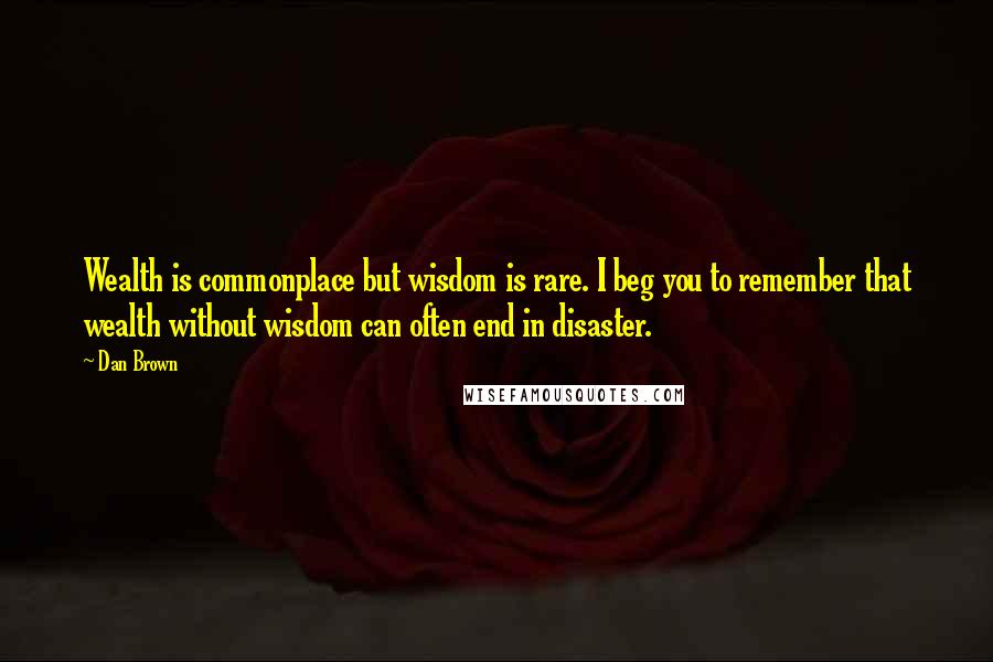 Dan Brown Quotes: Wealth is commonplace but wisdom is rare. I beg you to remember that wealth without wisdom can often end in disaster.