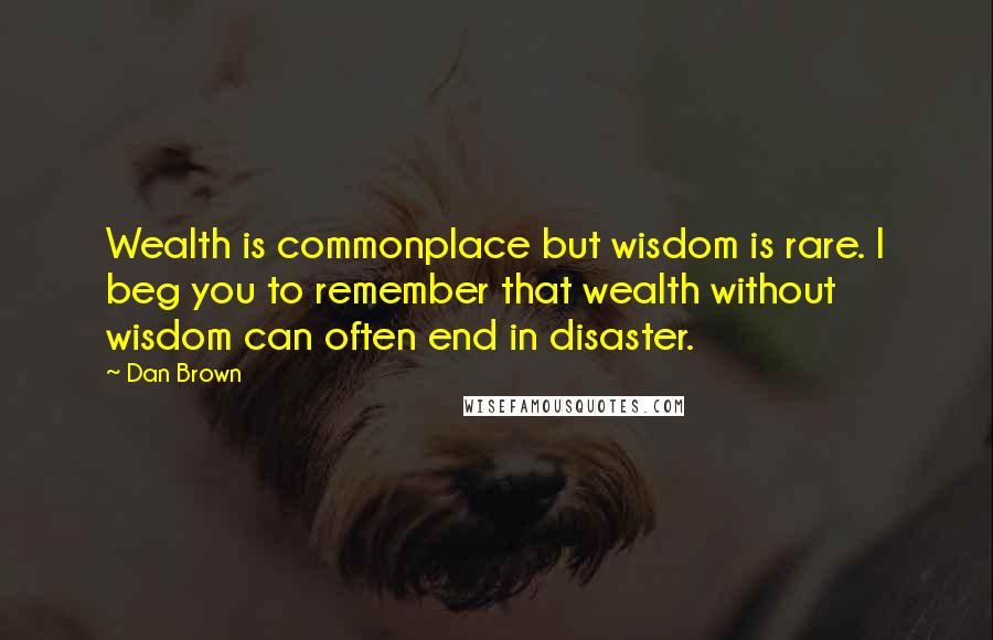 Dan Brown Quotes: Wealth is commonplace but wisdom is rare. I beg you to remember that wealth without wisdom can often end in disaster.