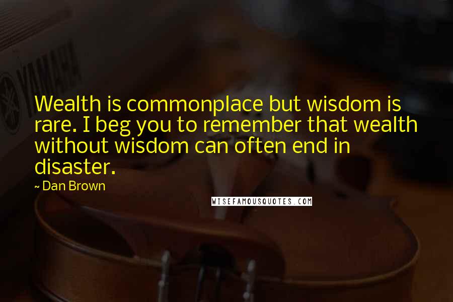 Dan Brown Quotes: Wealth is commonplace but wisdom is rare. I beg you to remember that wealth without wisdom can often end in disaster.