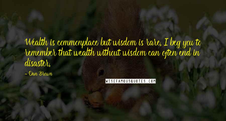 Dan Brown Quotes: Wealth is commonplace but wisdom is rare. I beg you to remember that wealth without wisdom can often end in disaster.